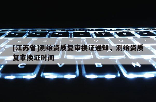 [江蘇省]測繪資質(zhì)復(fù)審換證通知，測繪資質(zhì)復(fù)審換證時(shí)間