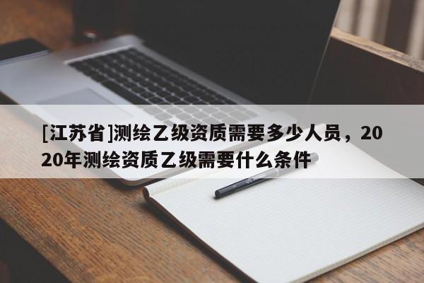 [江蘇省]測(cè)繪乙級(jí)資質(zhì)需要多少人員，2020年測(cè)繪資質(zhì)乙級(jí)需要什么條件