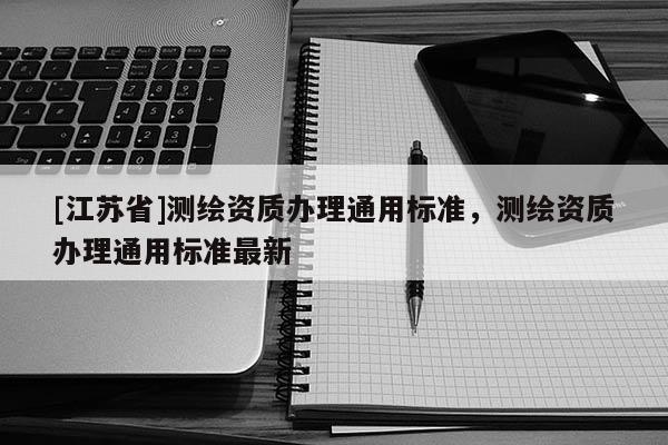 [江蘇省]測繪資質(zhì)辦理通用標(biāo)準(zhǔn)，測繪資質(zhì)辦理通用標(biāo)準(zhǔn)最新