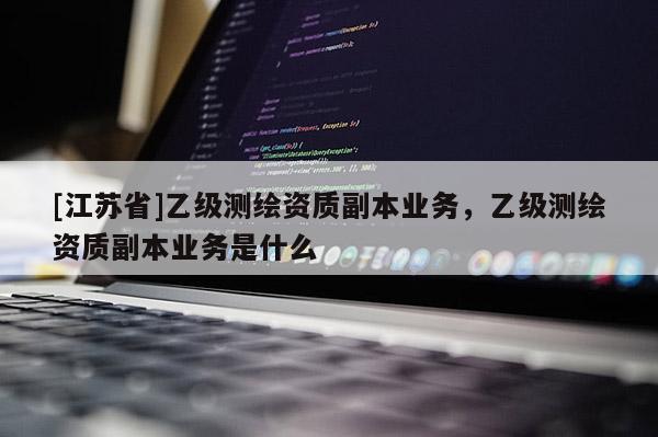 [江蘇省]乙級(jí)測(cè)繪資質(zhì)副本業(yè)務(wù)，乙級(jí)測(cè)繪資質(zhì)副本業(yè)務(wù)是什么