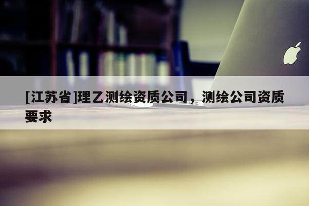 [江蘇省]理乙測繪資質(zhì)公司，測繪公司資質(zhì)要求