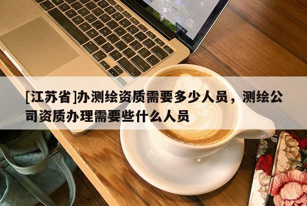 [江蘇省]辦測(cè)繪資質(zhì)需要多少人員，測(cè)繪公司資質(zhì)辦理需要些什么人員