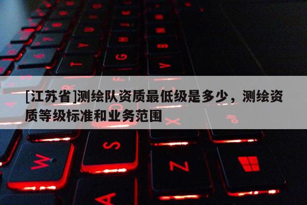 [江蘇省]測(cè)繪隊(duì)資質(zhì)最低級(jí)是多少，測(cè)繪資質(zhì)等級(jí)標(biāo)準(zhǔn)和業(yè)務(wù)范圍