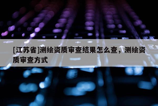 [江蘇省]測(cè)繪資質(zhì)審查結(jié)果怎么查，測(cè)繪資質(zhì)審查方式