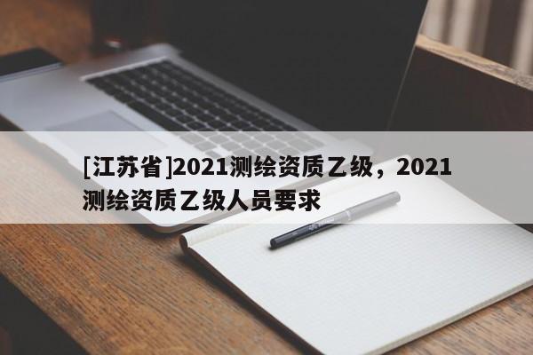 [江蘇省]2021測繪資質(zhì)乙級，2021測繪資質(zhì)乙級人員要求