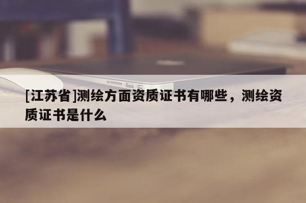 [江蘇省]測繪方面資質(zhì)證書有哪些，測繪資質(zhì)證書是什么