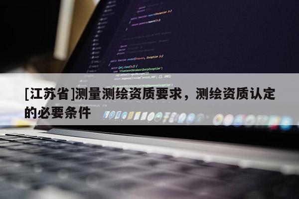 [江蘇省]測量測繪資質(zhì)要求，測繪資質(zhì)認定的必要條件