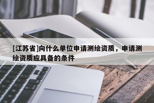 [江蘇省]向什么單位申請測繪資質(zhì)，申請測繪資質(zhì)應(yīng)具備的條件