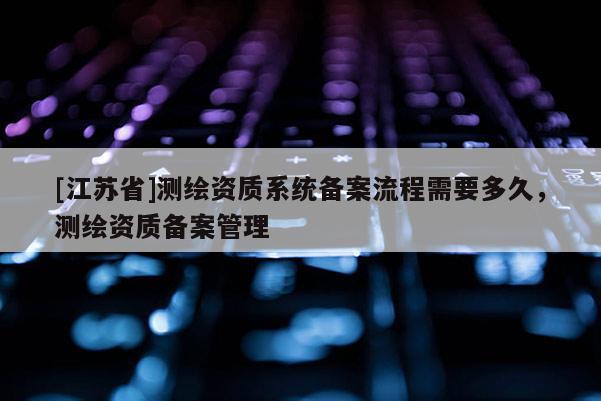 [江蘇省]測(cè)繪資質(zhì)系統(tǒng)備案流程需要多久，測(cè)繪資質(zhì)備案管理