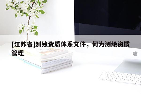[江蘇省]測繪資質(zhì)體系文件，何為測繪資質(zhì)管理