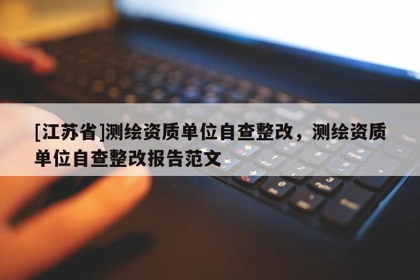 [江蘇省]測繪資質單位自查整改，測繪資質單位自查整改報告范文