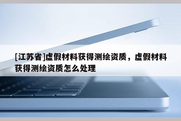 [江蘇省]虛假材料獲得測(cè)繪資質(zhì)，虛假材料獲得測(cè)繪資質(zhì)怎么處理