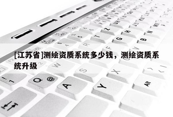 [江蘇省]測繪資質(zhì)系統(tǒng)多少錢，測繪資質(zhì)系統(tǒng)升級
