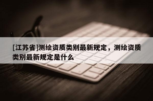 [江蘇省]測繪資質(zhì)類別最新規(guī)定，測繪資質(zhì)類別最新規(guī)定是什么