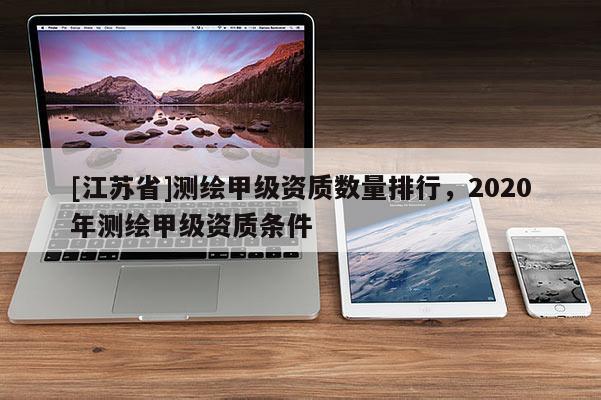 [江蘇省]測繪甲級資質(zhì)數(shù)量排行，2020年測繪甲級資質(zhì)條件