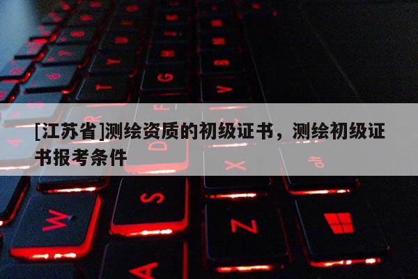 [江蘇省]測繪資質的初級證書，測繪初級證書報考條件