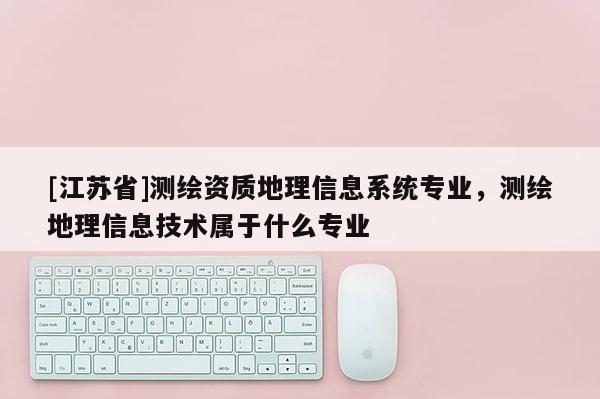 [江蘇省]測繪資質(zhì)地理信息系統(tǒng)專業(yè)，測繪地理信息技術(shù)屬于什么專業(yè)