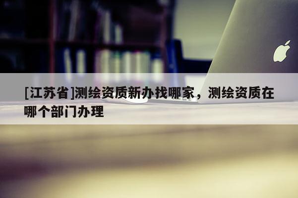 [江蘇省]測繪資質(zhì)新辦找哪家，測繪資質(zhì)在哪個部門辦理