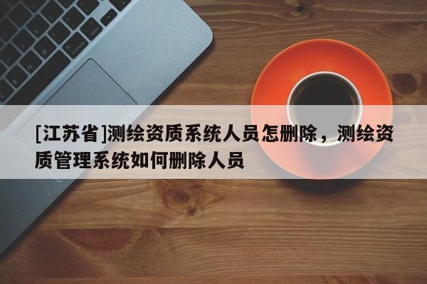 [江蘇省]測繪資質(zhì)系統(tǒng)人員怎刪除，測繪資質(zhì)管理系統(tǒng)如何刪除人員