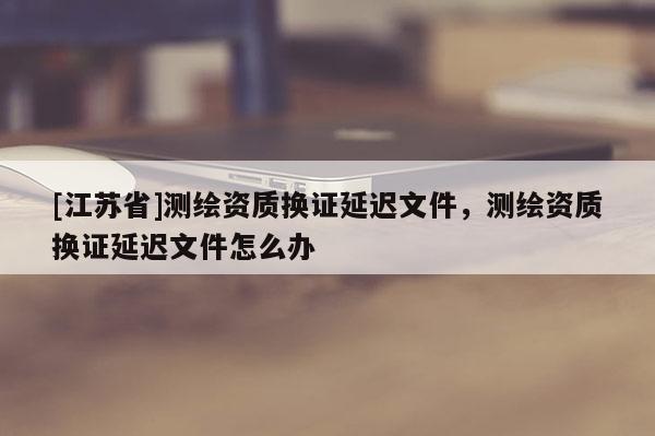 [江蘇省]測(cè)繪資質(zhì)換證延遲文件，測(cè)繪資質(zhì)換證延遲文件怎么辦