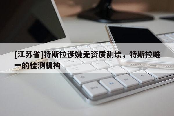 [江蘇省]特斯拉涉嫌無資質(zhì)測繪，特斯拉唯一的檢測機構(gòu)