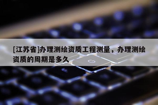 [江蘇省]辦理測繪資質(zhì)工程測量，辦理測繪資質(zhì)的周期是多久