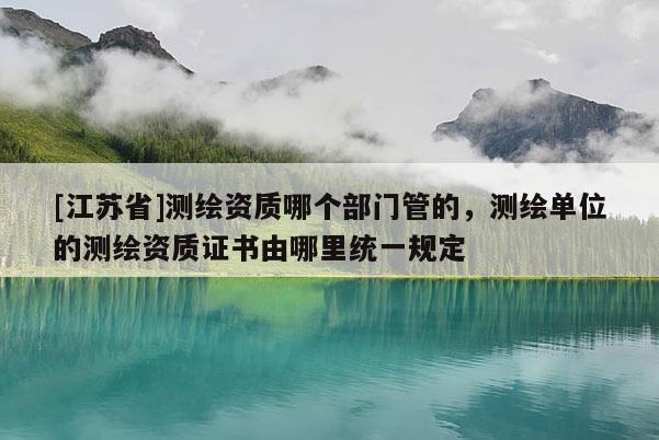 [江蘇省]測(cè)繪資質(zhì)哪個(gè)部門管的，測(cè)繪單位的測(cè)繪資質(zhì)證書由哪里統(tǒng)一規(guī)定