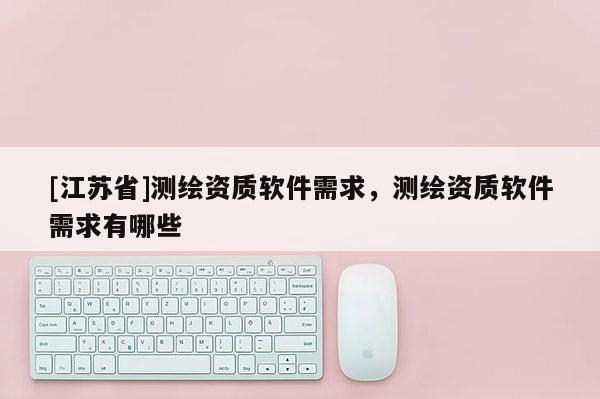 [江蘇省]測繪資質軟件需求，測繪資質軟件需求有哪些
