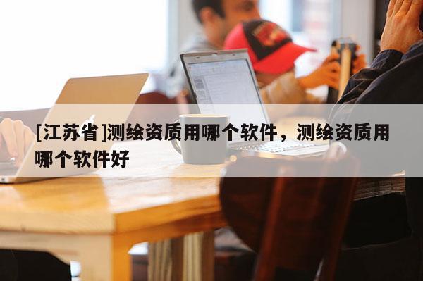 [江蘇省]測(cè)繪資質(zhì)用哪個(gè)軟件，測(cè)繪資質(zhì)用哪個(gè)軟件好