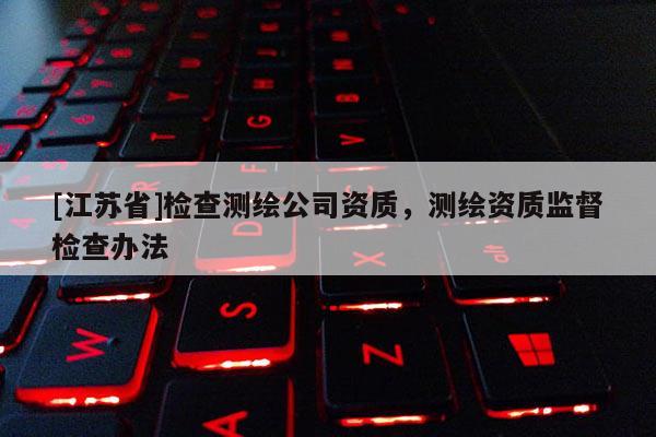 [江蘇省]檢查測(cè)繪公司資質(zhì)，測(cè)繪資質(zhì)監(jiān)督檢查辦法