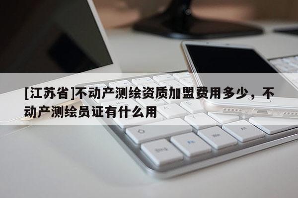 [江蘇省]不動產(chǎn)測繪資質(zhì)加盟費用多少，不動產(chǎn)測繪員證有什么用