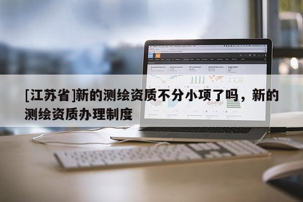 [江蘇省]新的測(cè)繪資質(zhì)不分小項(xiàng)了嗎，新的測(cè)繪資質(zhì)辦理制度