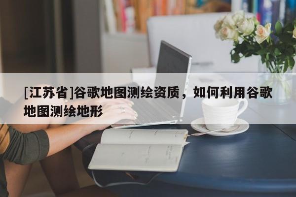[江蘇省]谷歌地圖測繪資質(zhì)，如何利用谷歌地圖測繪地形