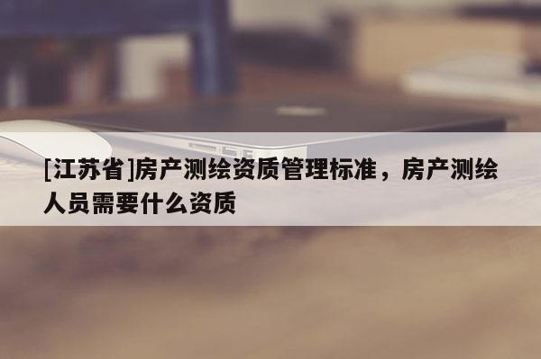 [江蘇省]房產(chǎn)測繪資質管理標準，房產(chǎn)測繪人員需要什么資質