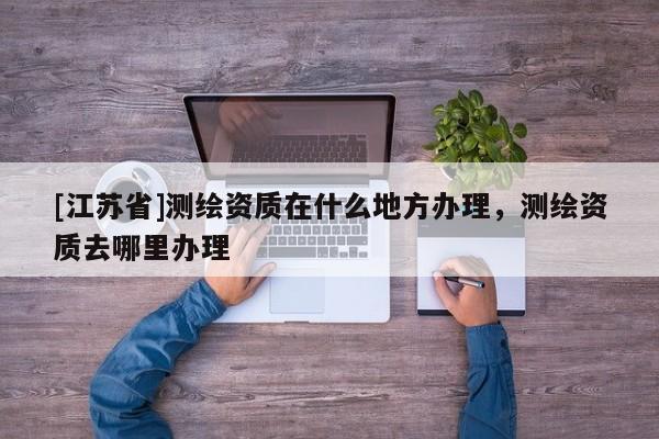 [江蘇省]測繪資質(zhì)在什么地方辦理，測繪資質(zhì)去哪里辦理