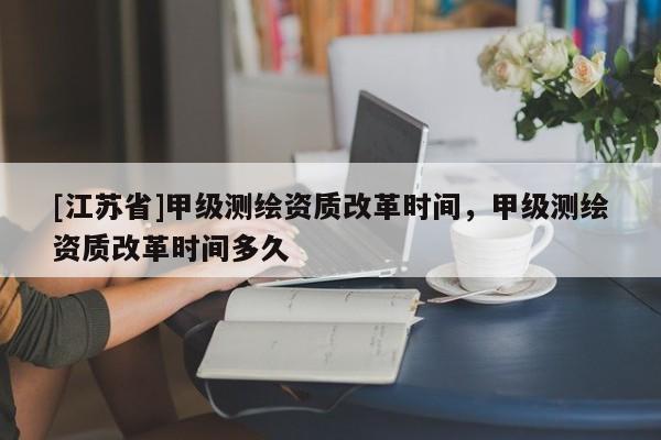 [江蘇省]甲級測繪資質(zhì)改革時(shí)間，甲級測繪資質(zhì)改革時(shí)間多久