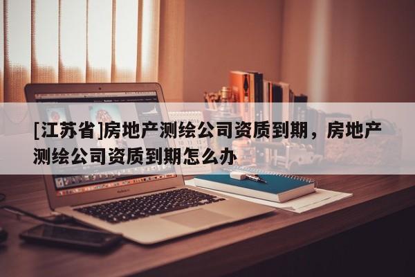 [江蘇省]房地產(chǎn)測(cè)繪公司資質(zhì)到期，房地產(chǎn)測(cè)繪公司資質(zhì)到期怎么辦