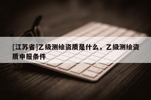 [江蘇省]乙級測繪資質(zhì)是什么，乙級測繪資質(zhì)申報條件