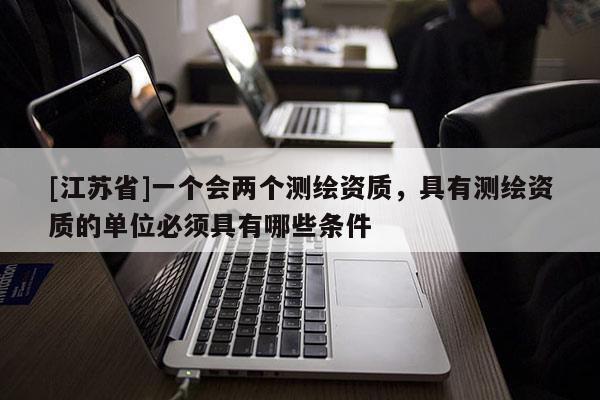 [江蘇省]一個會兩個測繪資質(zhì)，具有測繪資質(zhì)的單位必須具有哪些條件