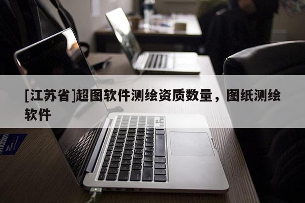 [江蘇省]超圖軟件測(cè)繪資質(zhì)數(shù)量，圖紙測(cè)繪軟件