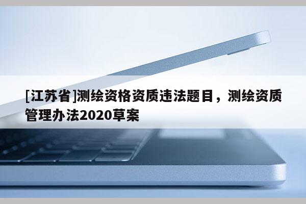 [江蘇省]測繪資格資質(zhì)違法題目，測繪資質(zhì)管理辦法2020草案