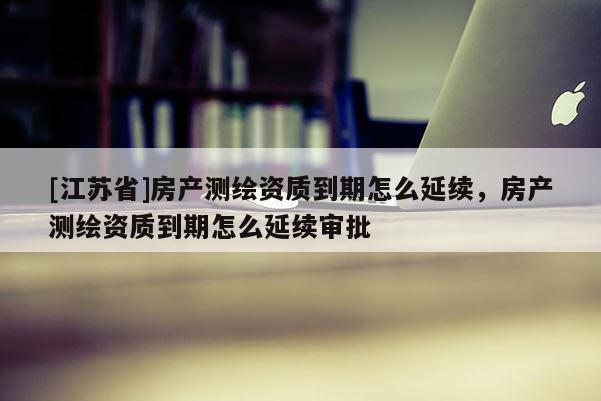 [江蘇省]房產(chǎn)測(cè)繪資質(zhì)到期怎么延續(xù)，房產(chǎn)測(cè)繪資質(zhì)到期怎么延續(xù)審批