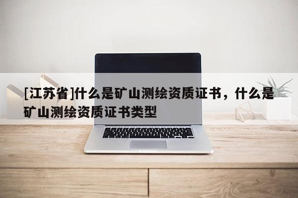 [江蘇省]什么是礦山測(cè)繪資質(zhì)證書，什么是礦山測(cè)繪資質(zhì)證書類型