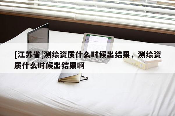 [江蘇省]測繪資質(zhì)什么時(shí)候出結(jié)果，測繪資質(zhì)什么時(shí)候出結(jié)果啊