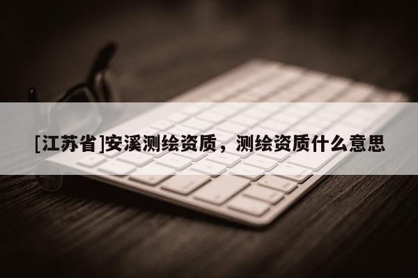 [江蘇省]安溪測繪資質(zhì)，測繪資質(zhì)什么意思