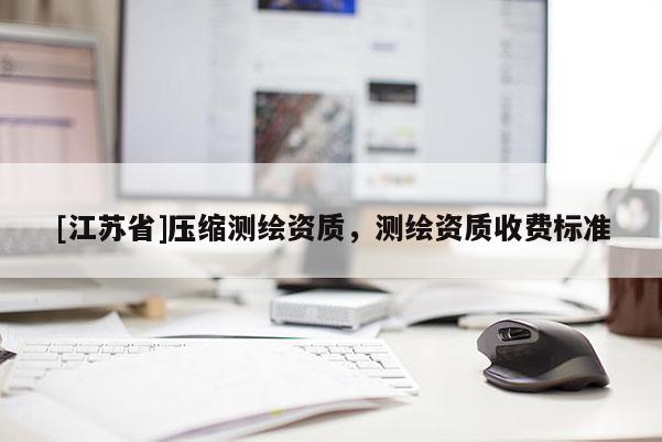 [江蘇省]壓縮測(cè)繪資質(zhì)，測(cè)繪資質(zhì)收費(fèi)標(biāo)準(zhǔn)
