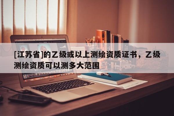 [江蘇省]的乙級或以上測繪資質(zhì)證書，乙級測繪資質(zhì)可以測多大范圍