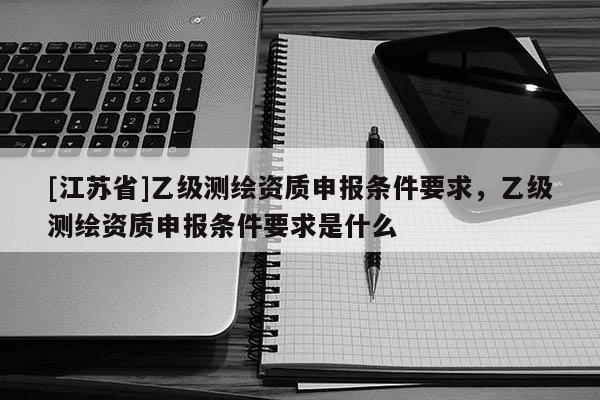 [江蘇省]乙級(jí)測(cè)繪資質(zhì)申報(bào)條件要求，乙級(jí)測(cè)繪資質(zhì)申報(bào)條件要求是什么