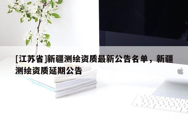 [江蘇省]新疆測繪資質(zhì)最新公告名單，新疆測繪資質(zhì)延期公告