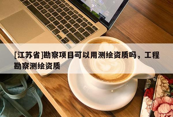 [江蘇省]勘察項(xiàng)目可以用測(cè)繪資質(zhì)嗎，工程勘察測(cè)繪資質(zhì)